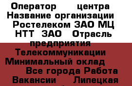 Оператор Call-центра › Название организации ­ Ростелеком ЗАО МЦ НТТ, ЗАО › Отрасль предприятия ­ Телекоммуникации › Минимальный оклад ­ 20 000 - Все города Работа » Вакансии   . Липецкая обл.